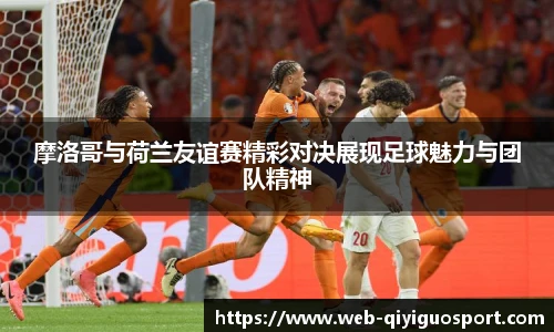 摩洛哥与荷兰友谊赛精彩对决展现足球魅力与团队精神
