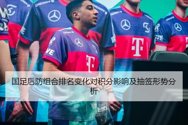 国足后防组合排名变化对积分影响及抽签形势分析